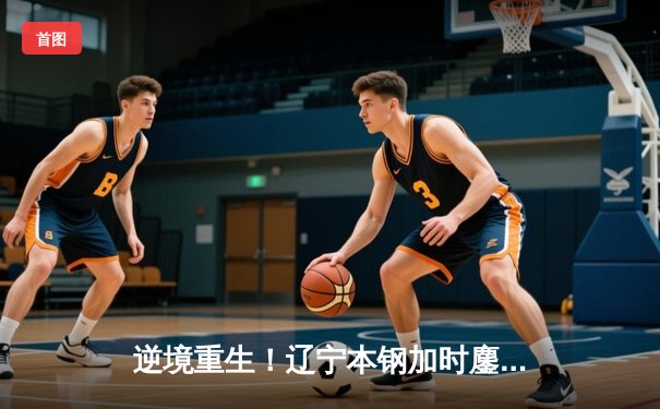 逆境重生！辽宁本钢加时鏖战力克广东东莞大益，总比分3-2夺赛点