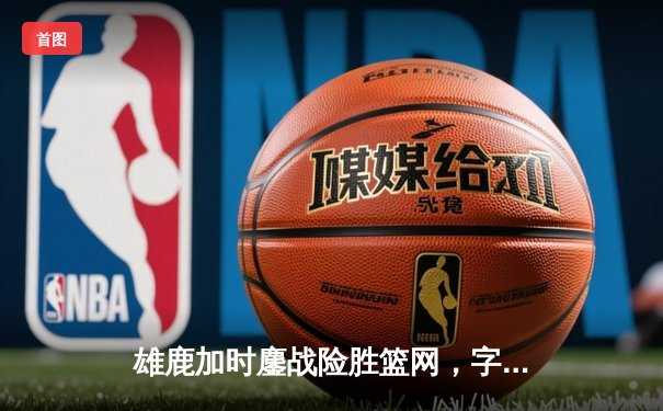 雄鹿加时鏖战险胜篮网，字母哥44分主宰关键时刻