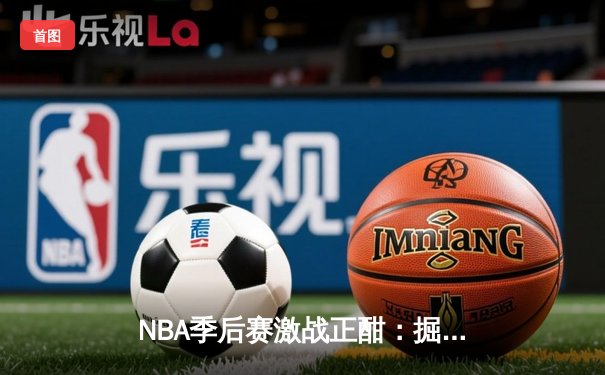 NBA季后赛激战正酣：掘金逆转森林狼，约基奇全能表现锁定胜局