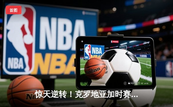 惊天逆转！克罗地亚加时赛3:2险胜荷兰晋级欧洲杯四强