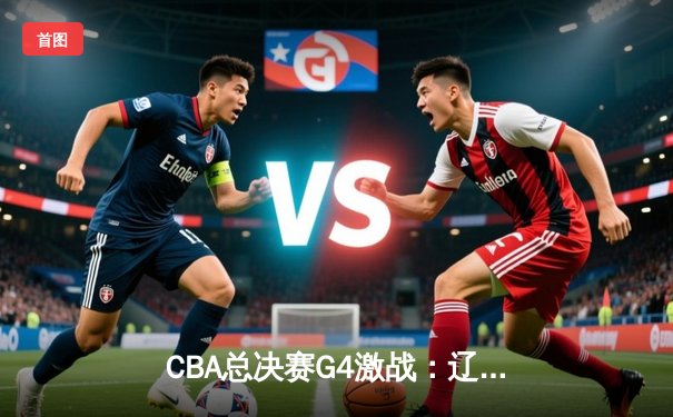 CBA总决赛G4激战：辽宁本钢加时险胜浙江广厦，总比分3-1夺赛点