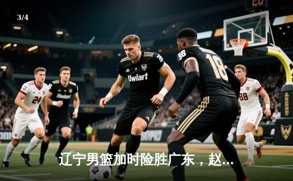 辽宁男篮加时险胜广东，赵继伟33分导演逆转好戏 - 3