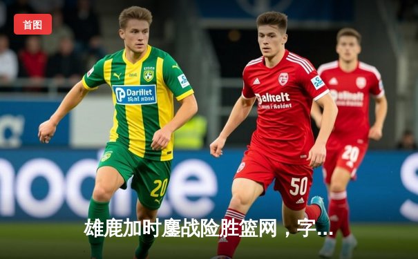 雄鹿加时鏖战险胜篮网，字母哥44分主宰关键战役